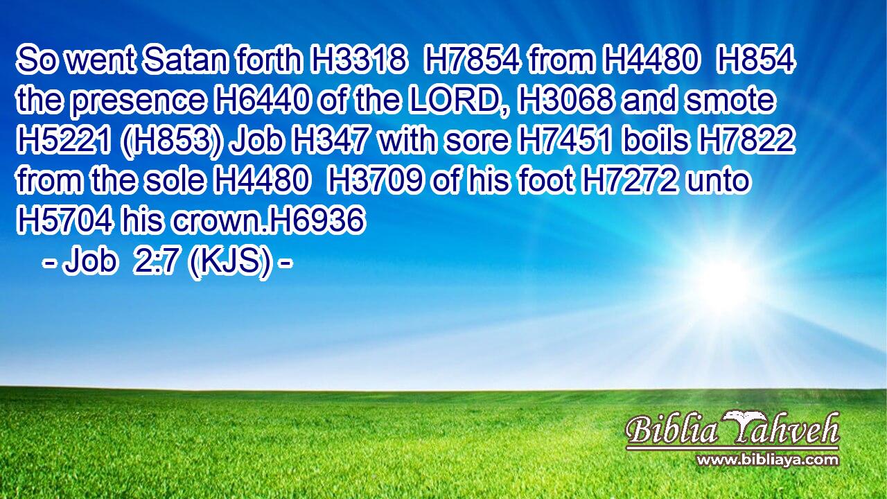So went Satan forth H3318  H7854 from H4480  H854 the presence H6440 of the LORD, H3068 and smote H5221 (H853) Job H347 with sore H7451 boils H7822 from the sole H4480  H3709 of his foot H7272 unto H5704 his crown.H6936