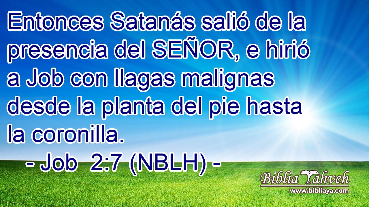  Entonces Satanás salió de la presencia del SEÑOR, e hirió a Job con llagas malignas desde la planta del pie hasta la coronilla. 