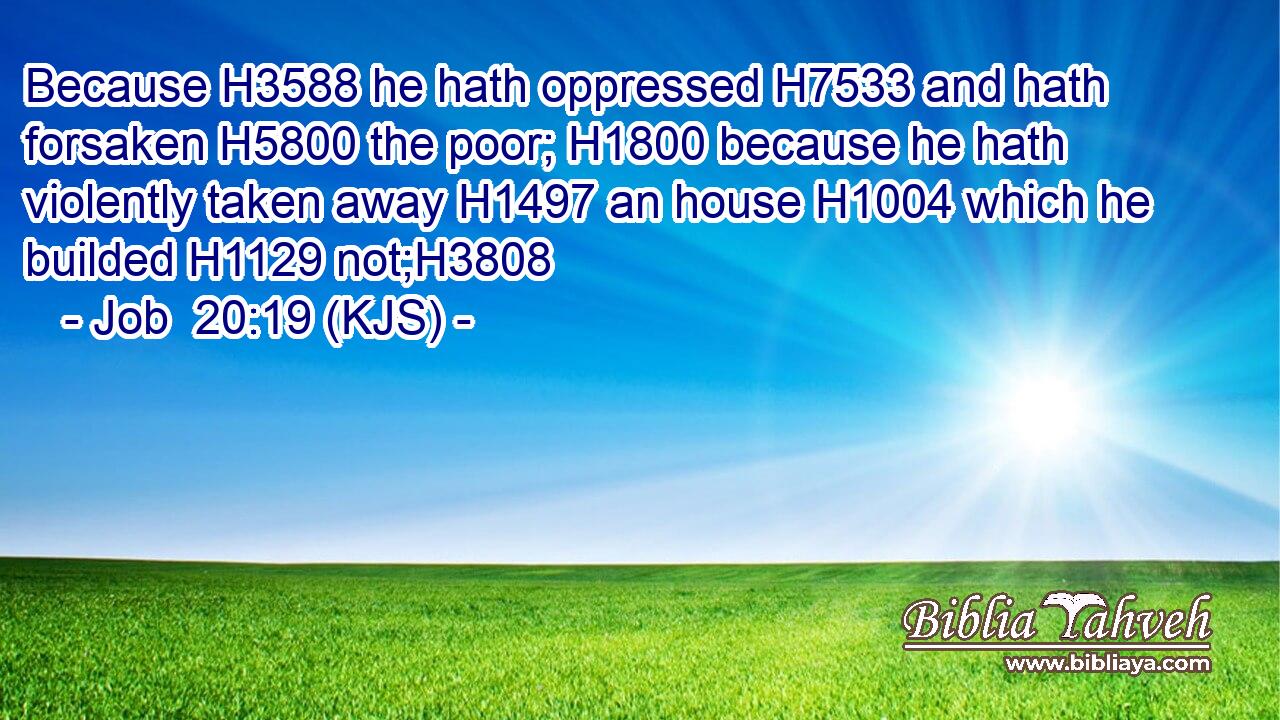 Because H3588 he hath oppressed H7533 and hath forsaken H5800 the poor; H1800 because he hath violently taken away H1497 an house H1004 which he builded H1129 not;H3808