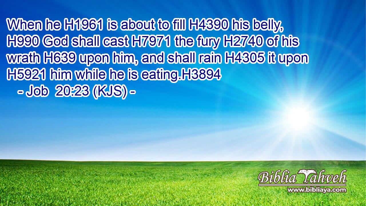 When he H1961 is about to fill H4390 his belly, H990 God shall cast H7971 the fury H2740 of his wrath H639 upon him, and shall rain H4305 it upon H5921 him while he is eating.H3894