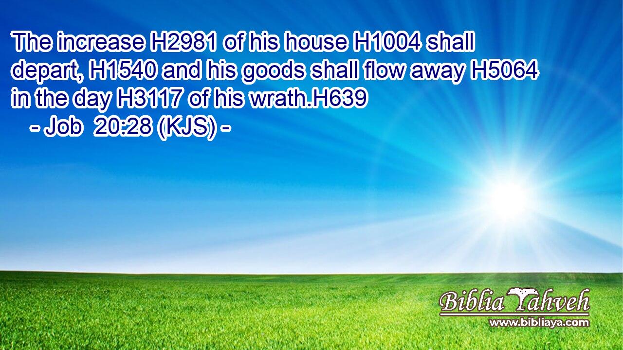 The increase H2981 of his house H1004 shall depart, H1540 and his goods shall flow away H5064 in the day H3117 of his wrath.H639