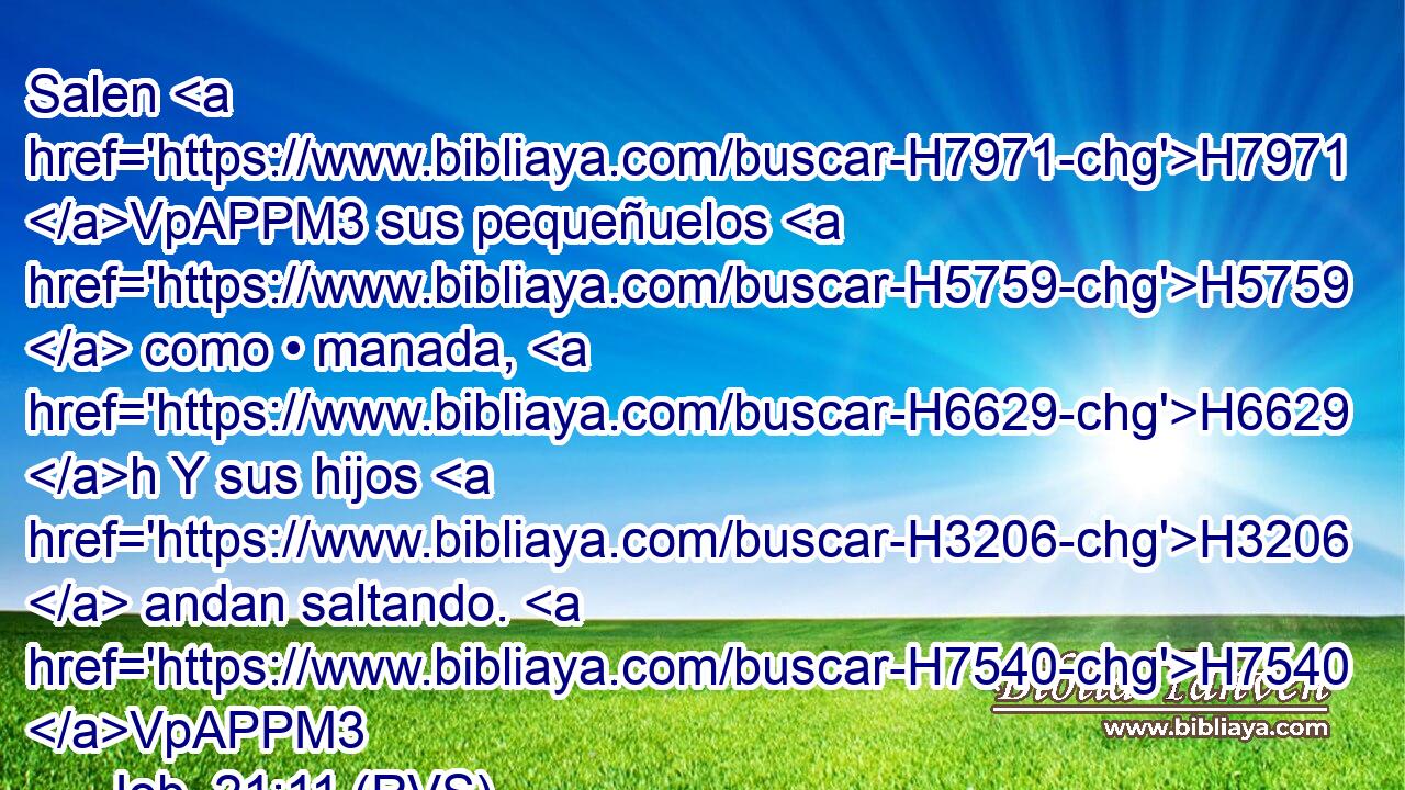 Salen H7971 VpAPPM3 sus pequeñuelos H5759  como • manada, H6629 h Y sus hijos H3206  andan saltando. H7540 VpAPPM3 