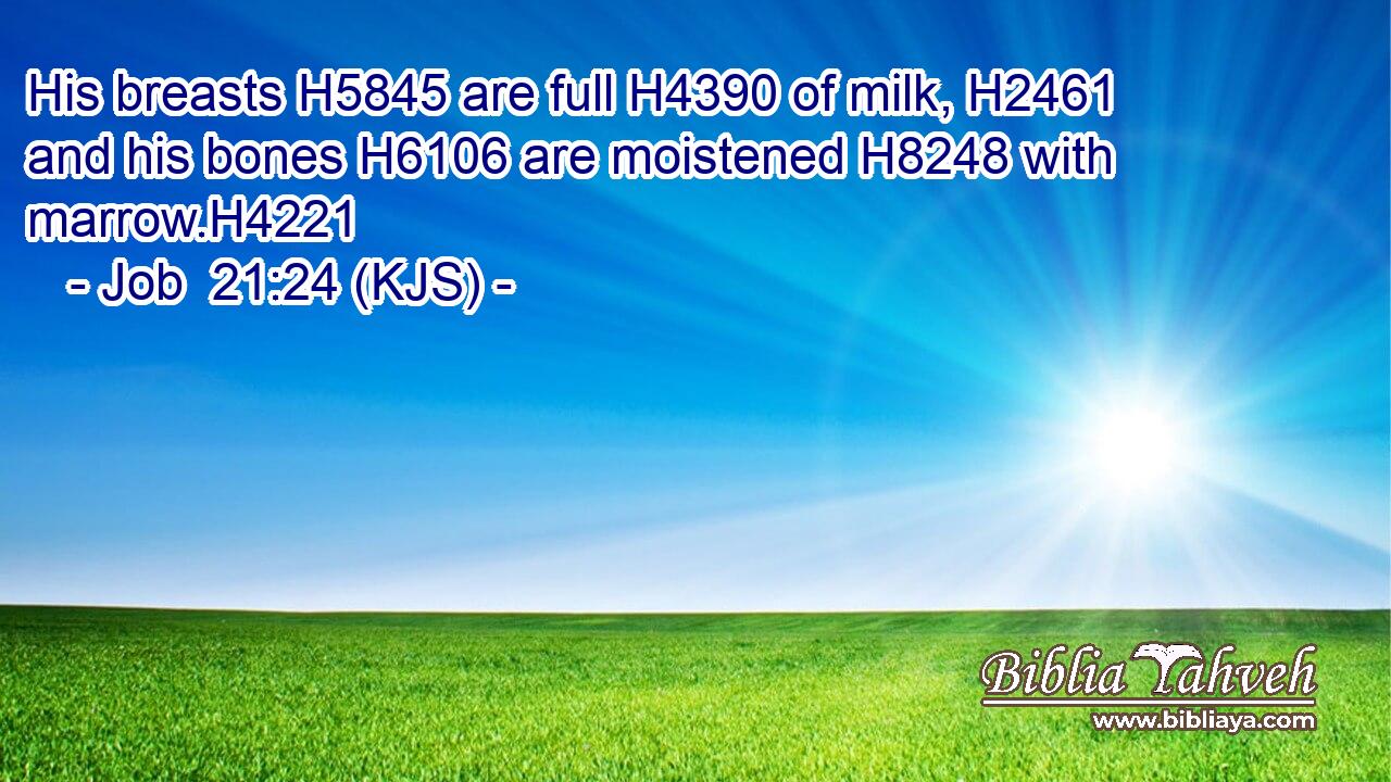His breasts H5845 are full H4390 of milk, H2461 and his bones H6106 are moistened H8248 with marrow.H4221
