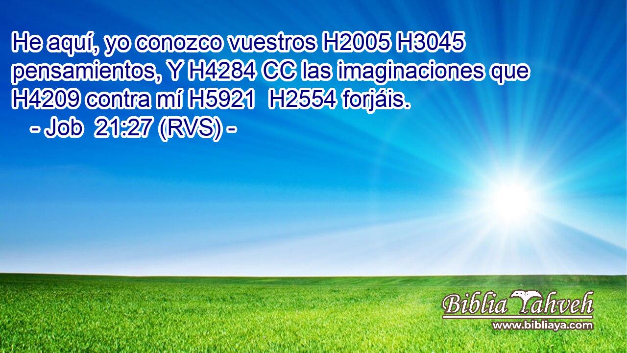He aquí, yo conozco vuestros H2005 H3045  pensamientos, Y H4284 CC las imaginaciones que H4209 contra mí H5921  H2554 forjáis. 