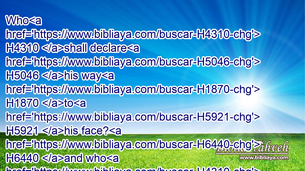 Who H4310 shall declare H5046 his way H1870 to H5921 his face? H6440 and who H4310 shall repay H7999 him what he H1931 hath done?H6213