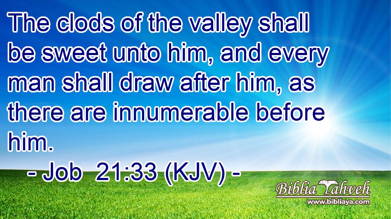 The clods of the valley shall be sweet unto him, and every man shall draw after him, as there are innumerable before him.