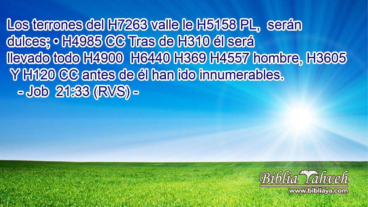 Los terrones del H7263 valle le H5158 PL,  serán dulces; • H4985 CC Tras de H310 él será llevado todo H4900  H6440 H369 H4557 hombre, H3605  Y H120 CC antes de él han ido innumerables. 