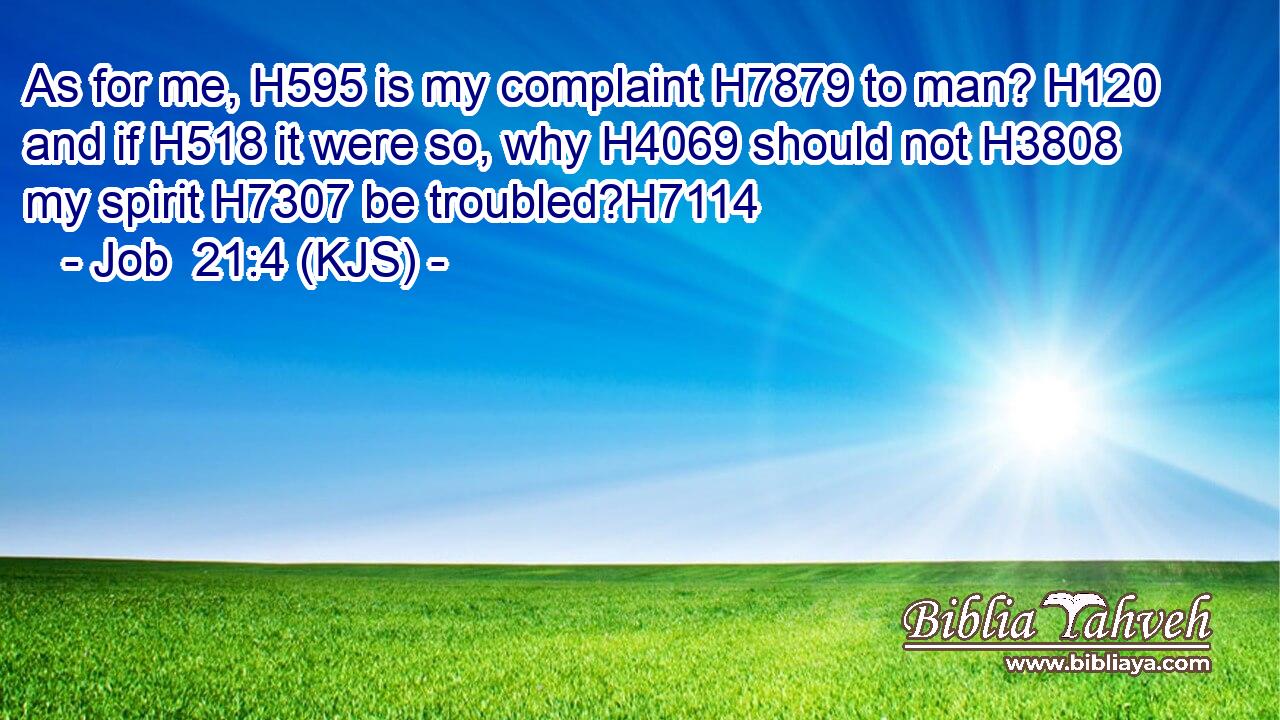 As for me, H595 is my complaint H7879 to man? H120 and if H518 it were so, why H4069 should not H3808 my spirit H7307 be troubled?H7114