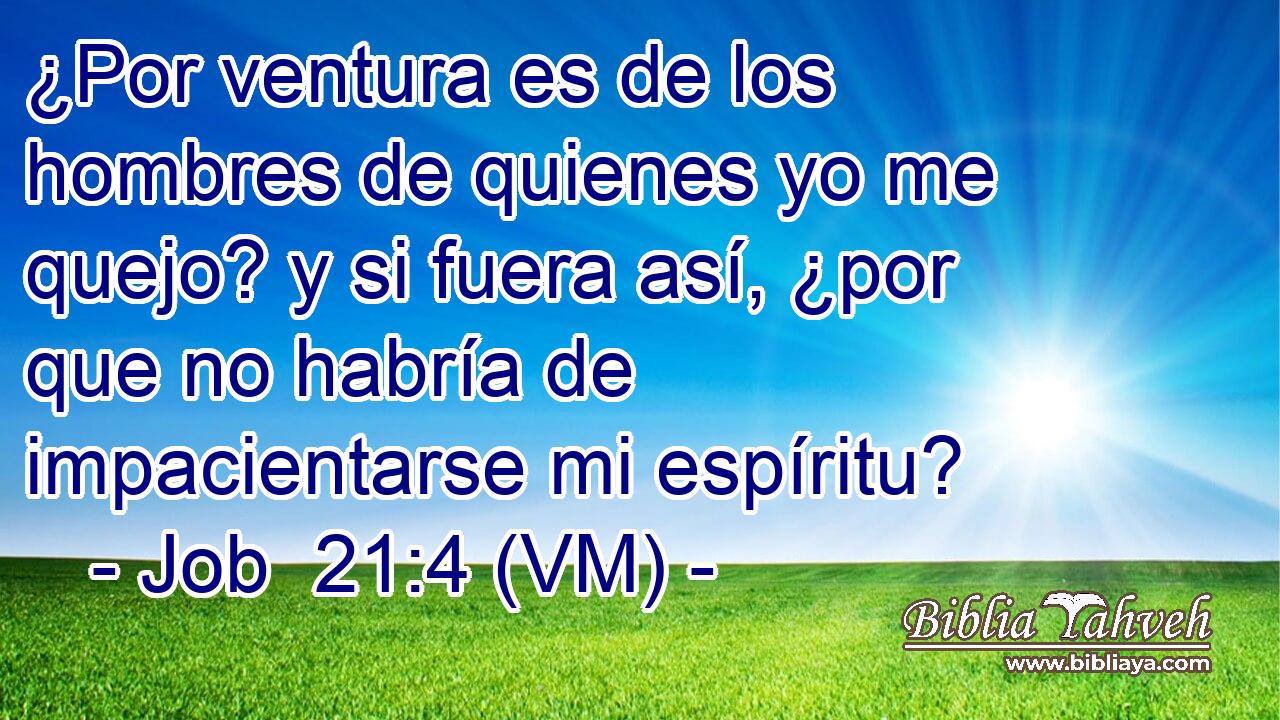  ¿Por ventura es de los hombres de quienes yo me quejo? y si fuera así, ¿por que no habría de impacientarse mi espíritu? 