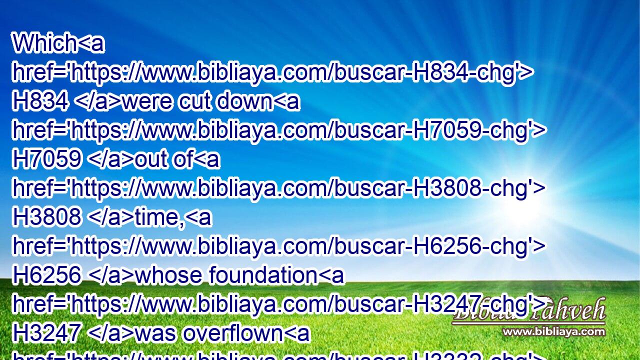 Which H834 were cut down H7059 out of H3808 time, H6256 whose foundation H3247 was overflown H3332 with a flood:H5104