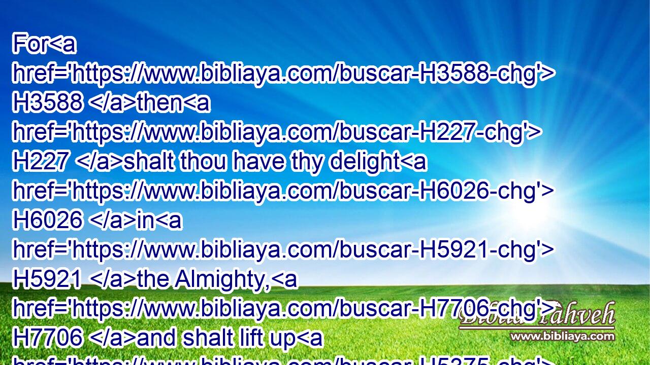 For H3588 then H227 shalt thou have thy delight H6026 in H5921 the Almighty, H7706 and shalt lift up H5375 thy face H6440 unto H413 God.H433