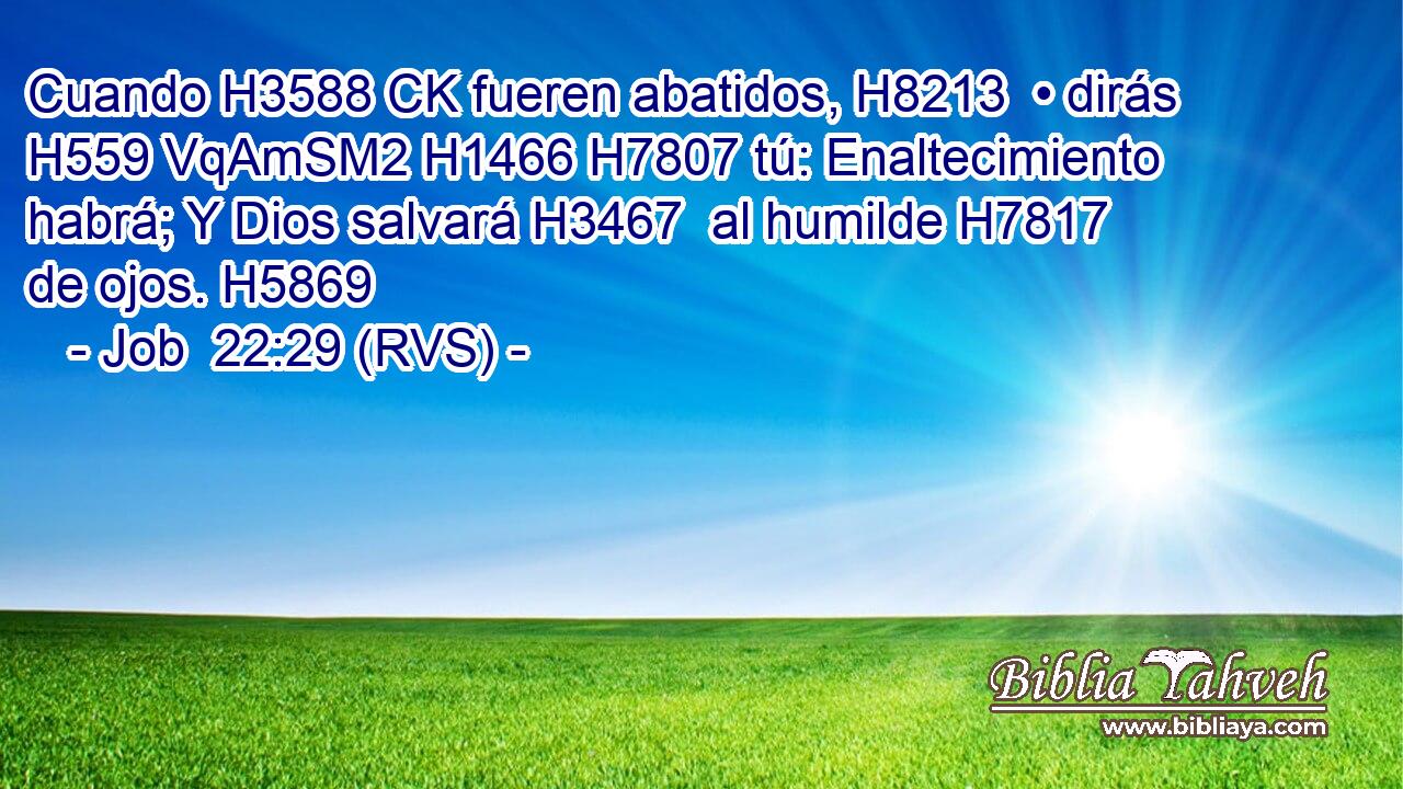 Cuando H3588 CK fueren abatidos, H8213  • dirás H559 VqAmSM2 H1466 H7807 tú: Enaltecimiento habrá; Y Dios salvará H3467  al humilde H7817  de ojos. H5869  
