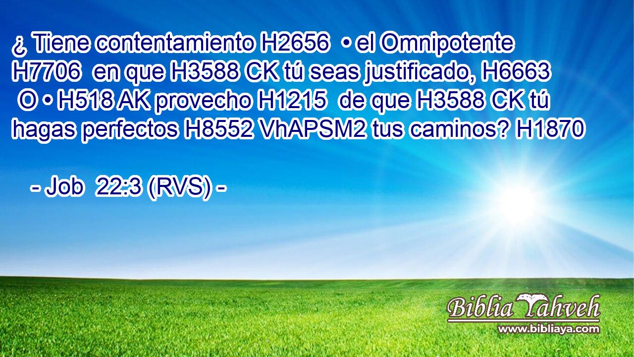 ¿ Tiene contentamiento H2656  • el Omnipotente H7706  en que H3588 CK tú seas justificado, H6663  O • H518 AK provecho H1215  de que H3588 CK tú hagas perfectos H8552 VhAPSM2 tus caminos? H1870  
