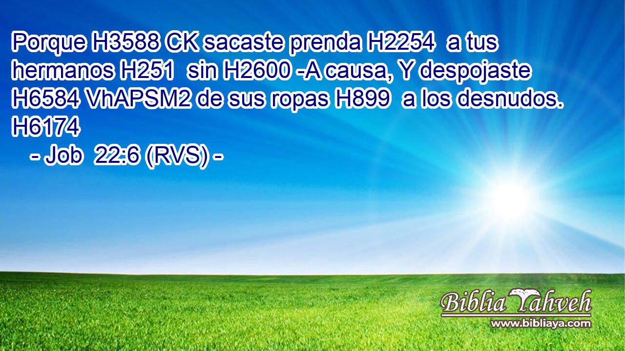 Porque H3588 CK sacaste prenda H2254  a tus hermanos H251  sin H2600 -A causa, Y despojaste H6584 VhAPSM2 de sus ropas H899  a los desnudos. H6174  