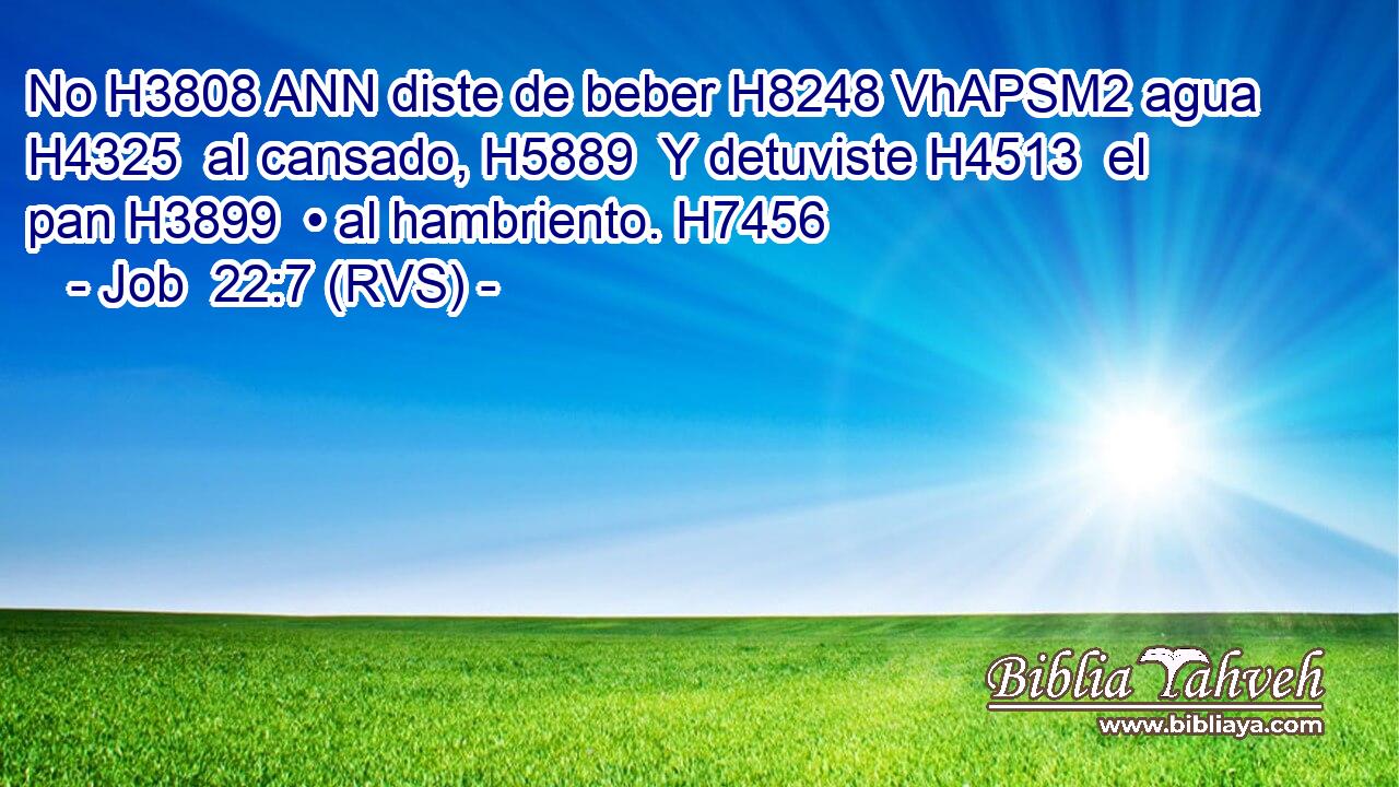 No H3808 ANN diste de beber H8248 VhAPSM2 agua H4325  al cansado, H5889  Y detuviste H4513  el pan H3899  • al hambriento. H7456  