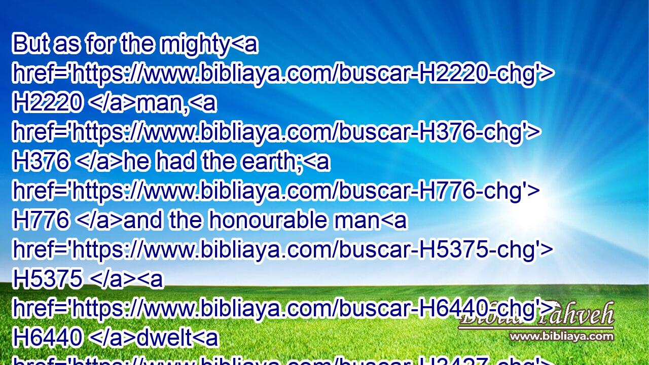 But as for the mighty H2220 man, H376 he had the earth; H776 and the honourable man H5375  H6440 dwelt H3427 in it.