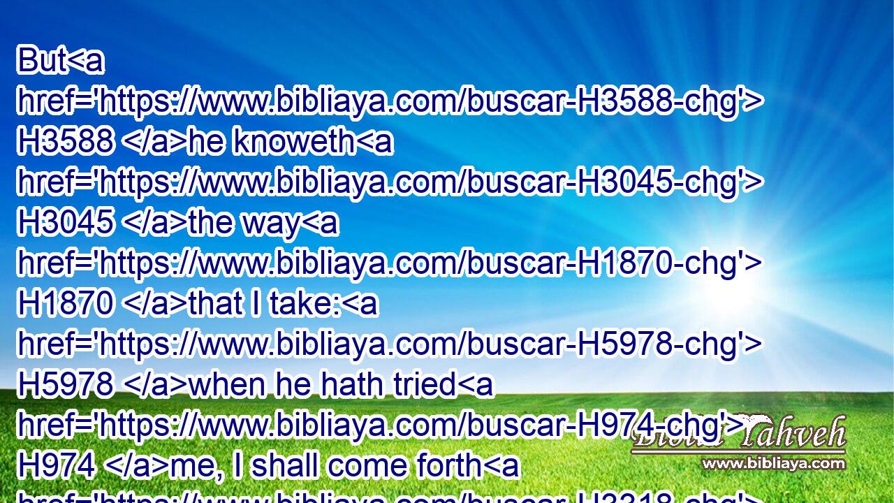 But H3588 he knoweth H3045 the way H1870 that I take: H5978 when he hath tried H974 me, I shall come forth H3318 as gold.H2091