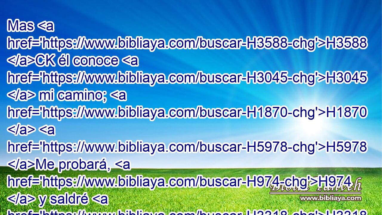 Mas H3588 CK él conoce H3045  mi camino; H1870  H5978 Me probará, H974  y saldré H3318  como • oro. H2091 h 