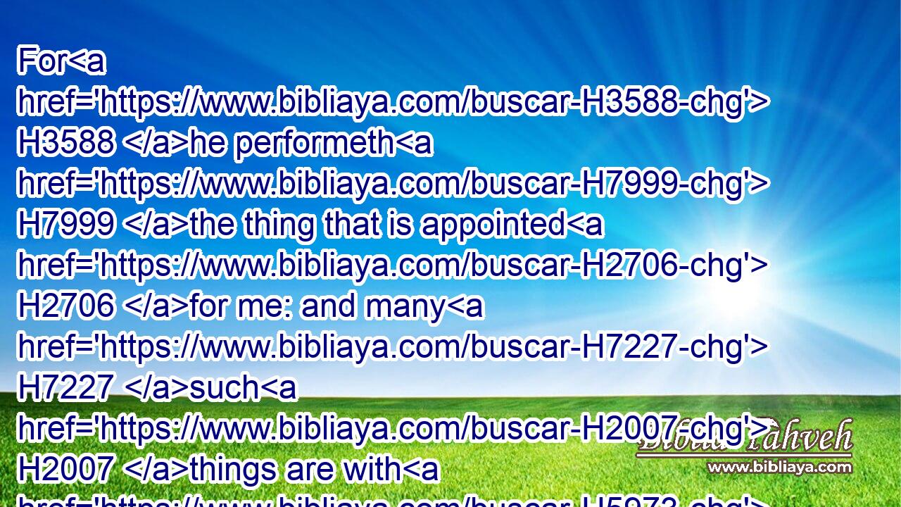 For H3588 he performeth H7999 the thing that is appointed H2706 for me: and many H7227 such H2007 things are with H5973 him.