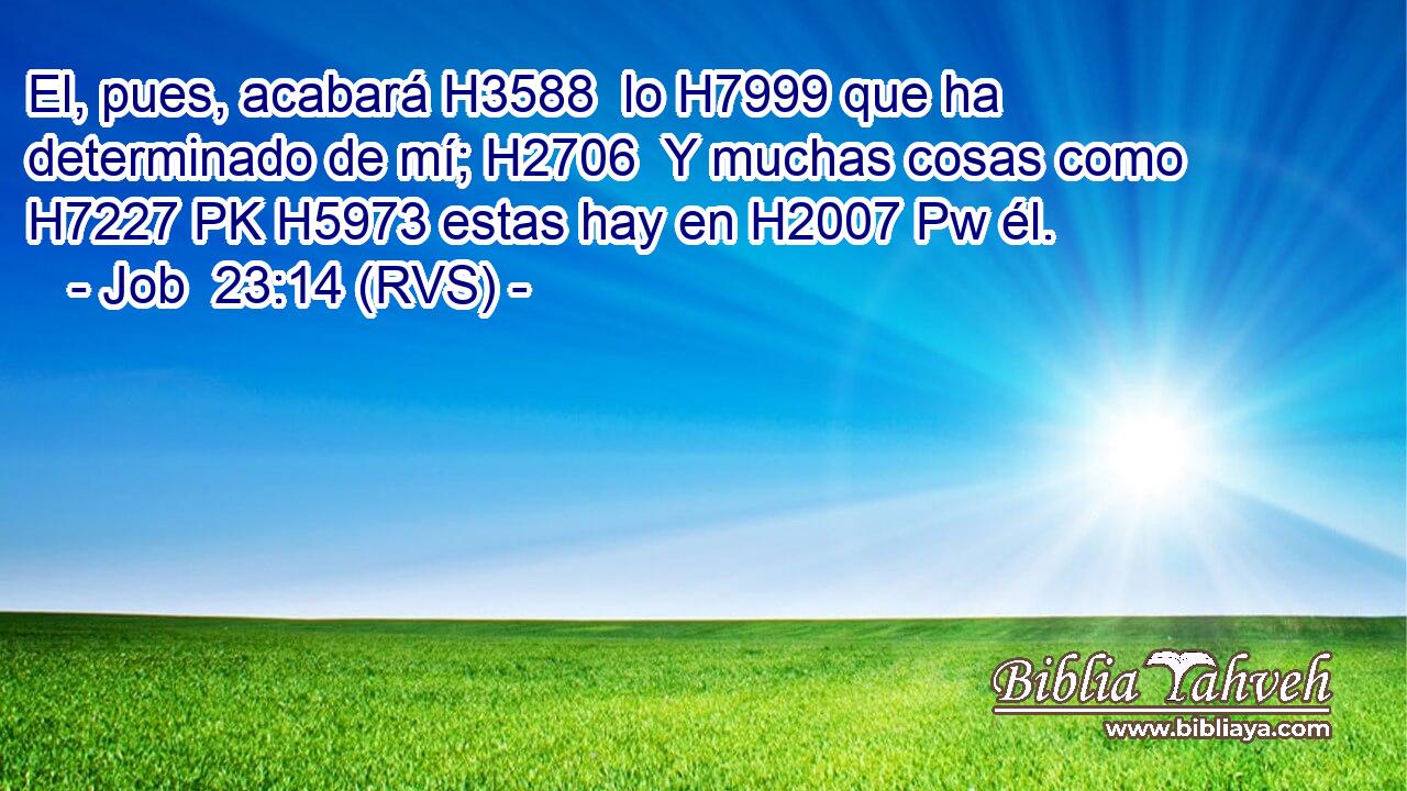 El, pues, acabará H3588  lo H7999 que ha determinado de mí; H2706  Y muchas cosas como H7227 PK H5973 estas hay en H2007 Pw él. 
