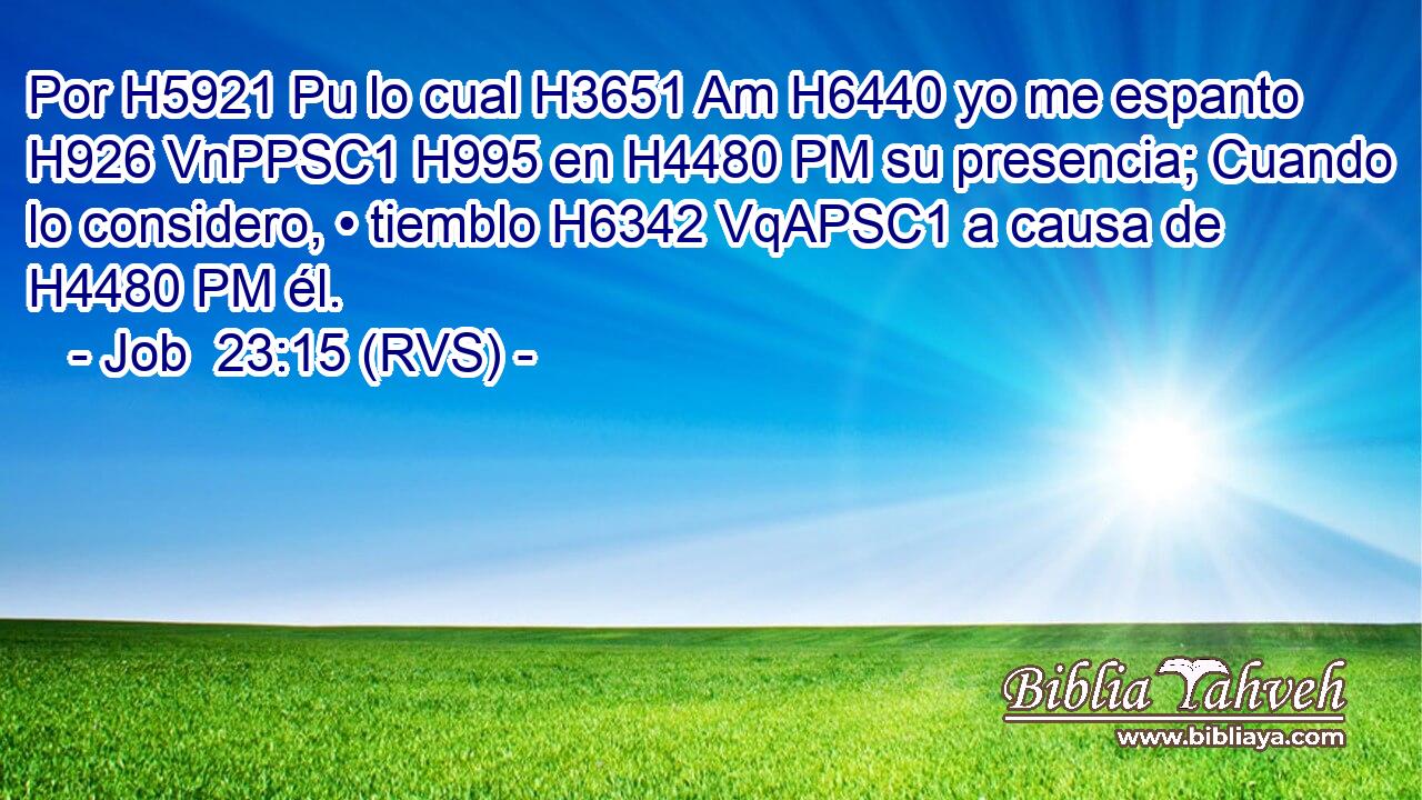Por H5921 Pu lo cual H3651 Am H6440 yo me espanto H926 VnPPSC1 H995 en H4480 PM su presencia; Cuando lo considero, • tiemblo H6342 VqAPSC1 a causa de H4480 PM él. 