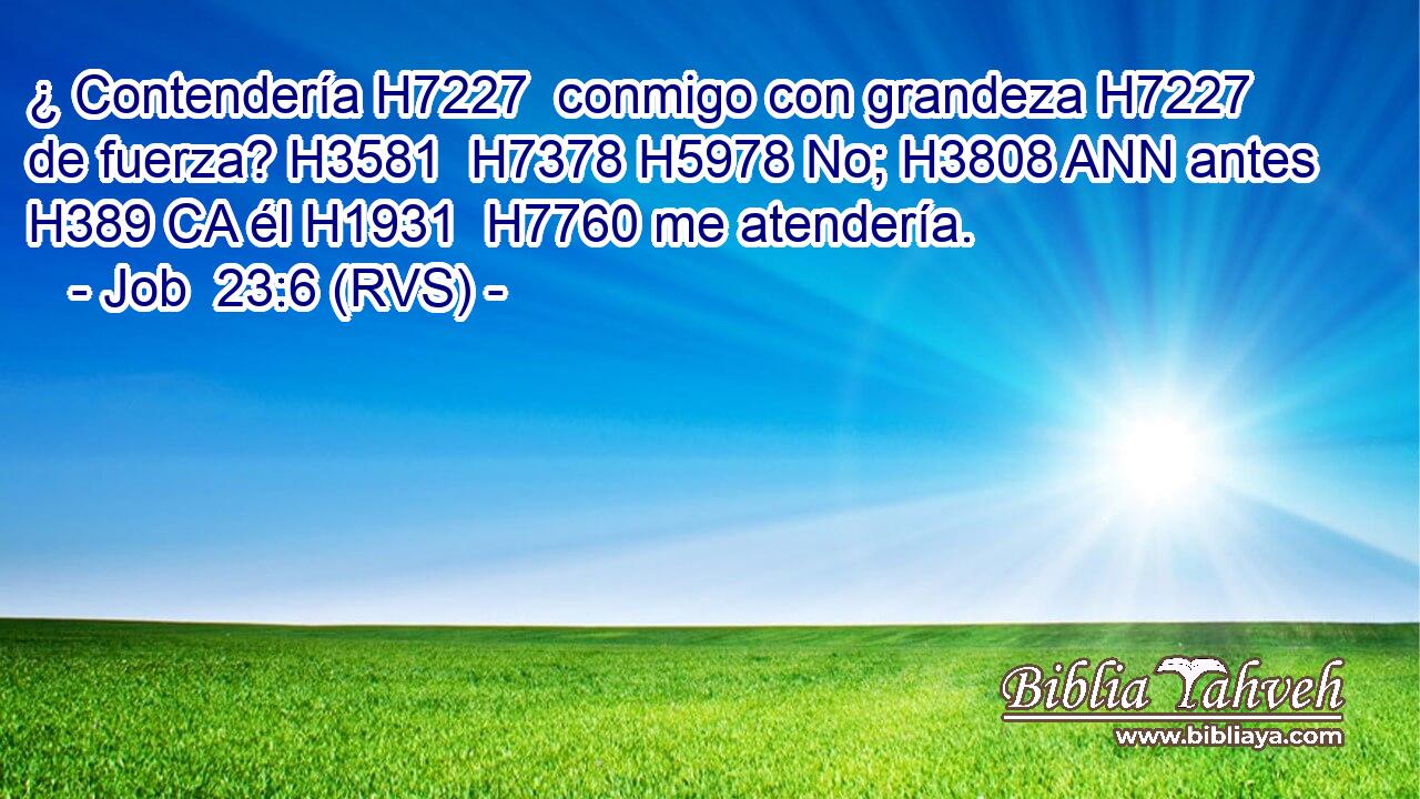 ¿ Contendería H7227  conmigo con grandeza H7227  de fuerza? H3581  H7378 H5978 No; H3808 ANN antes H389 CA él H1931  H7760 me atendería. 