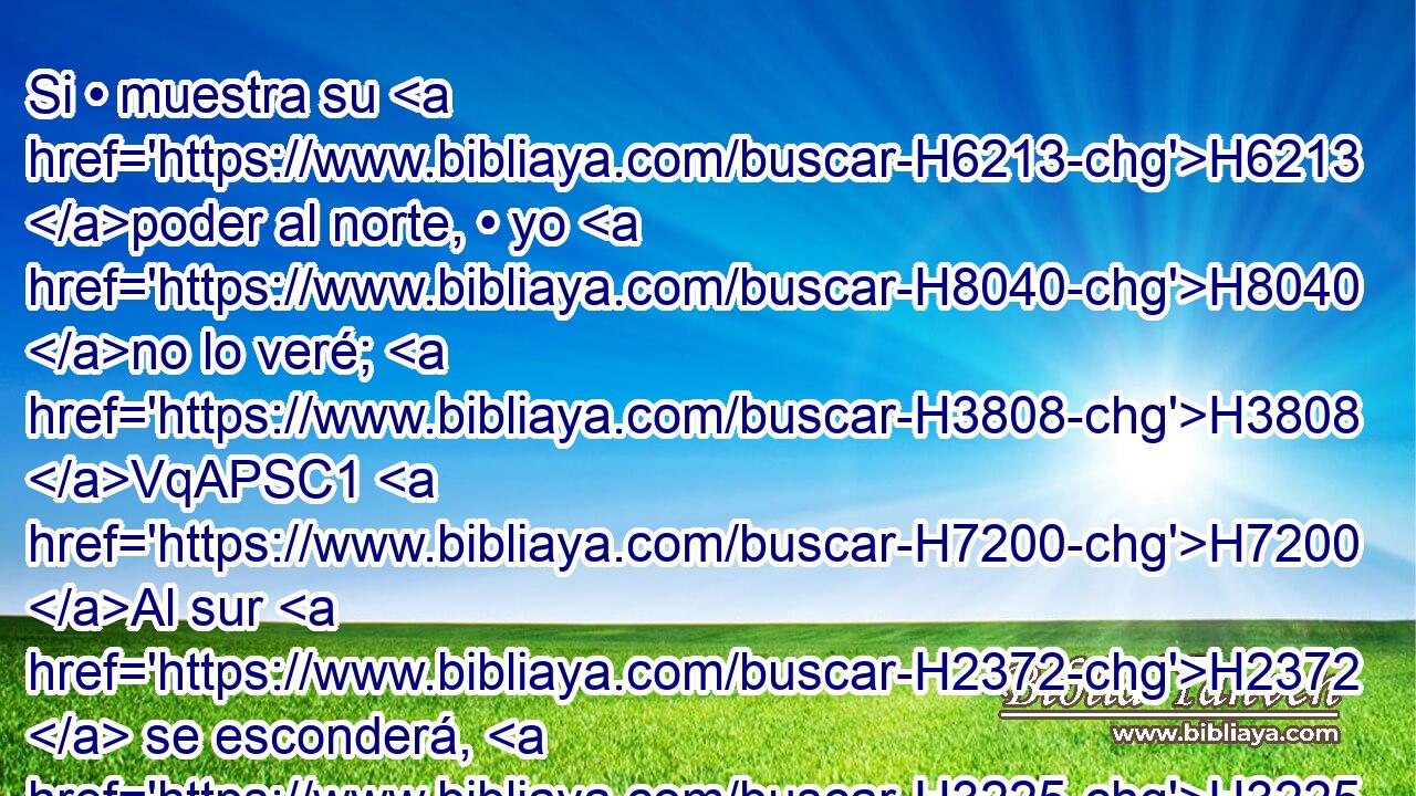 Si • muestra su H6213 poder al norte, • yo H8040 no lo veré; H3808 VqAPSC1 H7200 Al sur H2372  se esconderá, H3225  y no H5848 ANN lo veré. H3808 VqAPSC1 