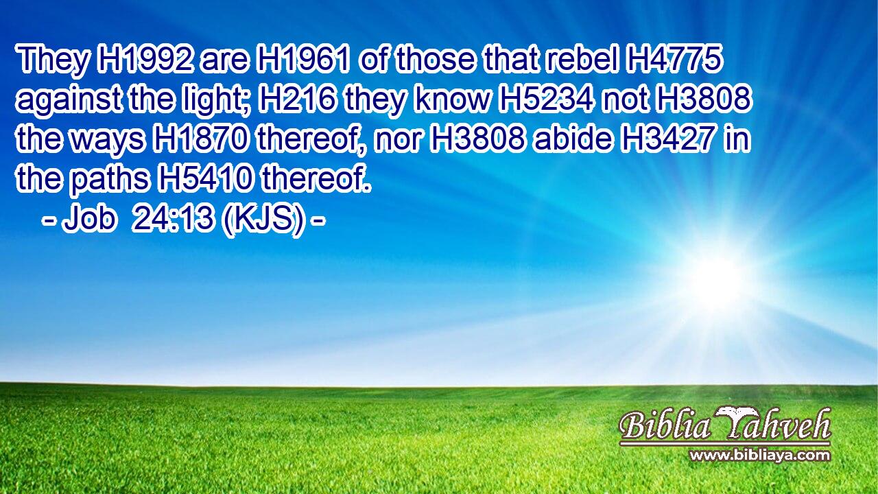 They H1992 are H1961 of those that rebel H4775 against the light; H216 they know H5234 not H3808 the ways H1870 thereof, nor H3808 abide H3427 in the paths H5410 thereof.