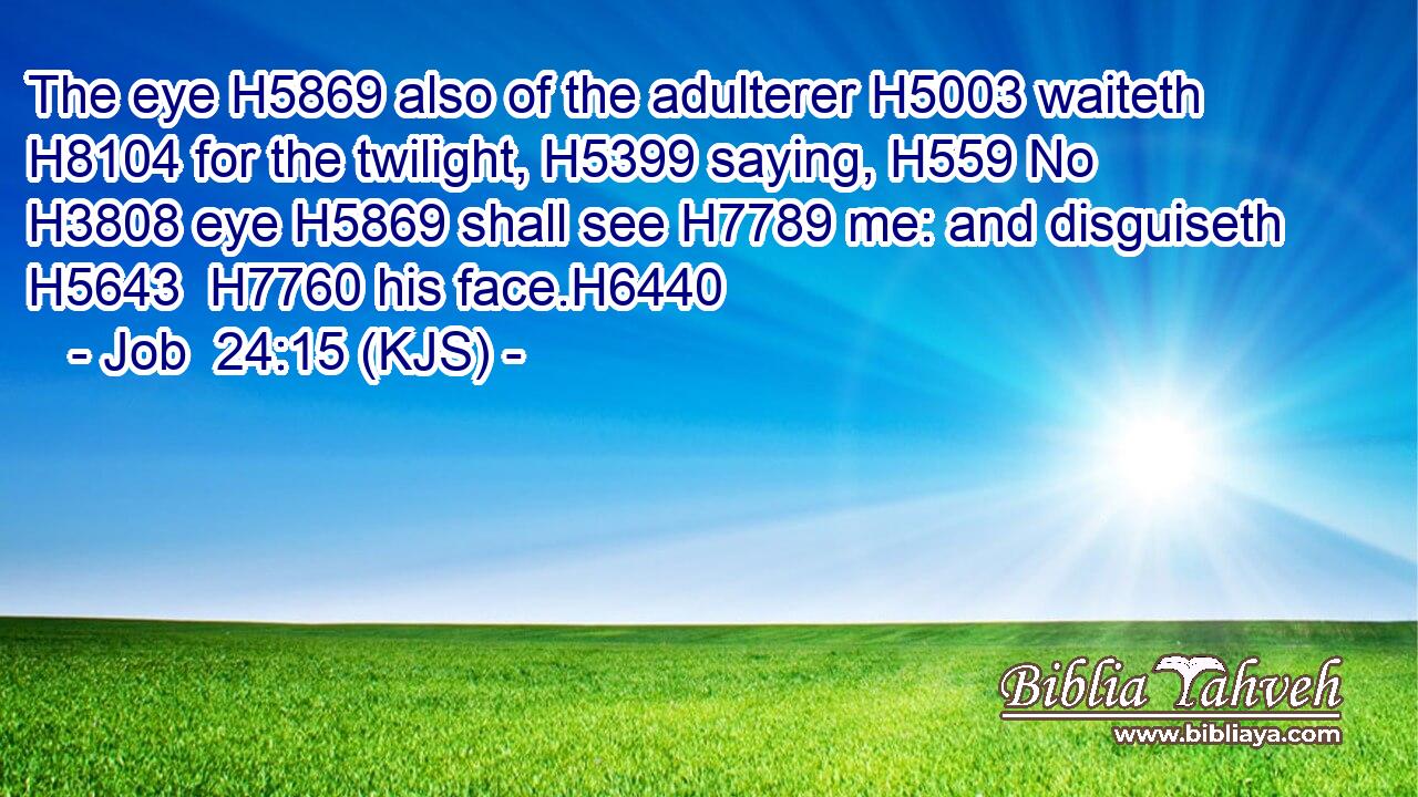 The eye H5869 also of the adulterer H5003 waiteth H8104 for the twilight, H5399 saying, H559 No H3808 eye H5869 shall see H7789 me: and disguiseth H5643  H7760 his face.H6440