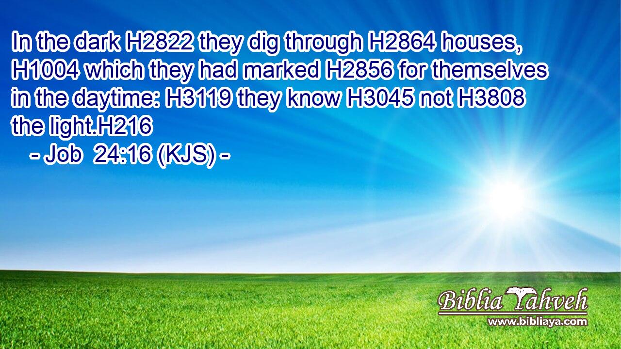 In the dark H2822 they dig through H2864 houses, H1004 which they had marked H2856 for themselves in the daytime: H3119 they know H3045 not H3808 the light.H216