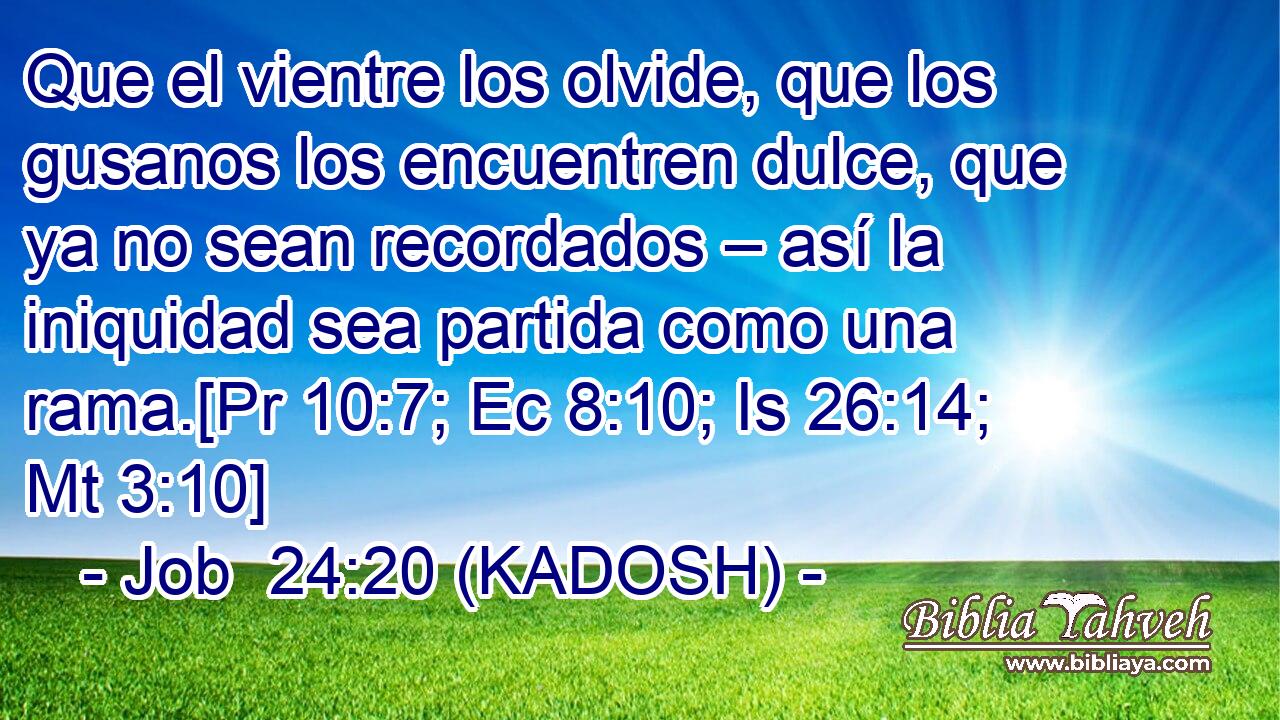  Que el vientre los olvide, que los gusanos los encuentren dulce, que ya no sean recordados – así la iniquidad sea partida como una rama.[Pr 10:7; Ec 8:10; Is 26:14; Mt 3:10] 
