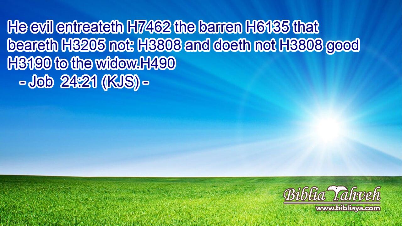 He evil entreateth H7462 the barren H6135 that beareth H3205 not: H3808 and doeth not H3808 good H3190 to the widow.H490