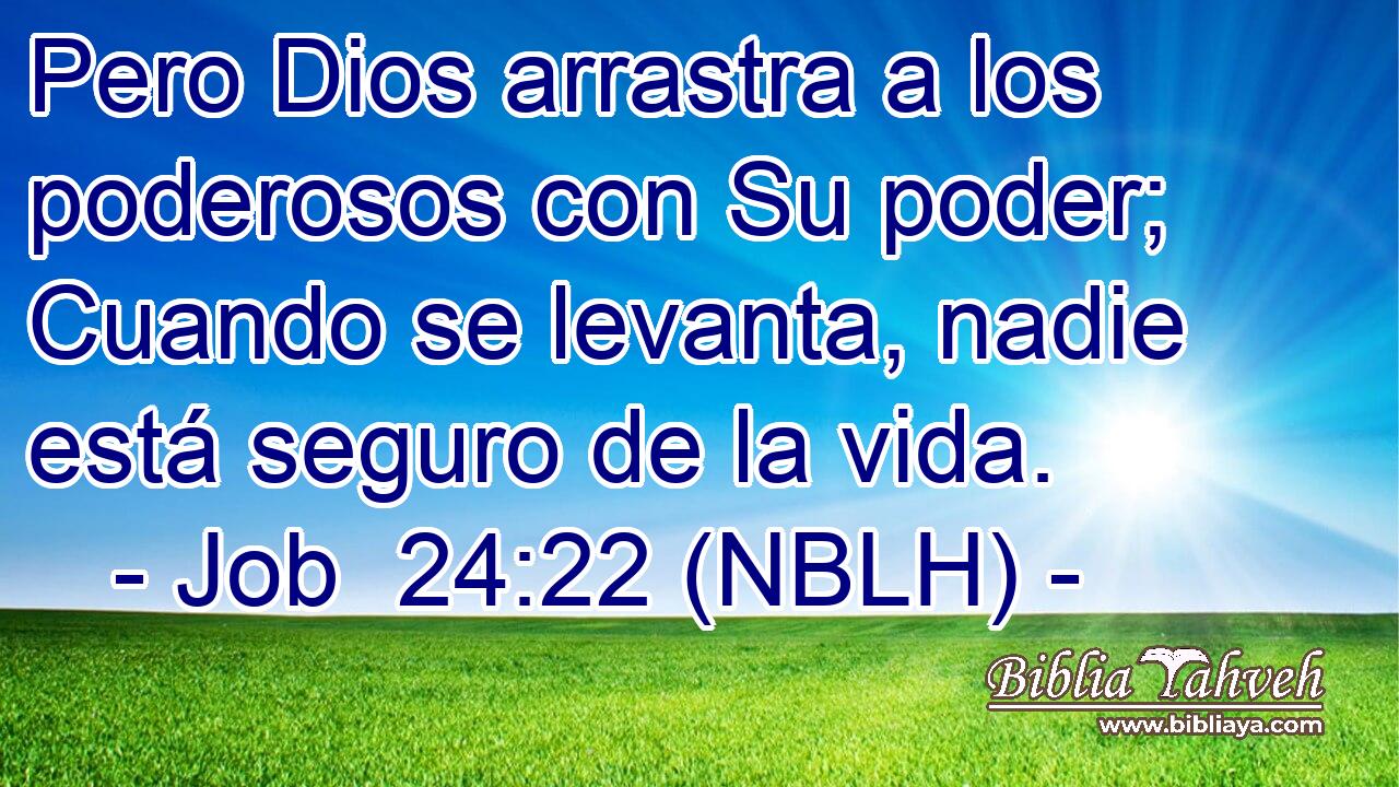  Pero Dios arrastra a los poderosos con Su poder; Cuando se levanta, nadie está seguro de la vida. 