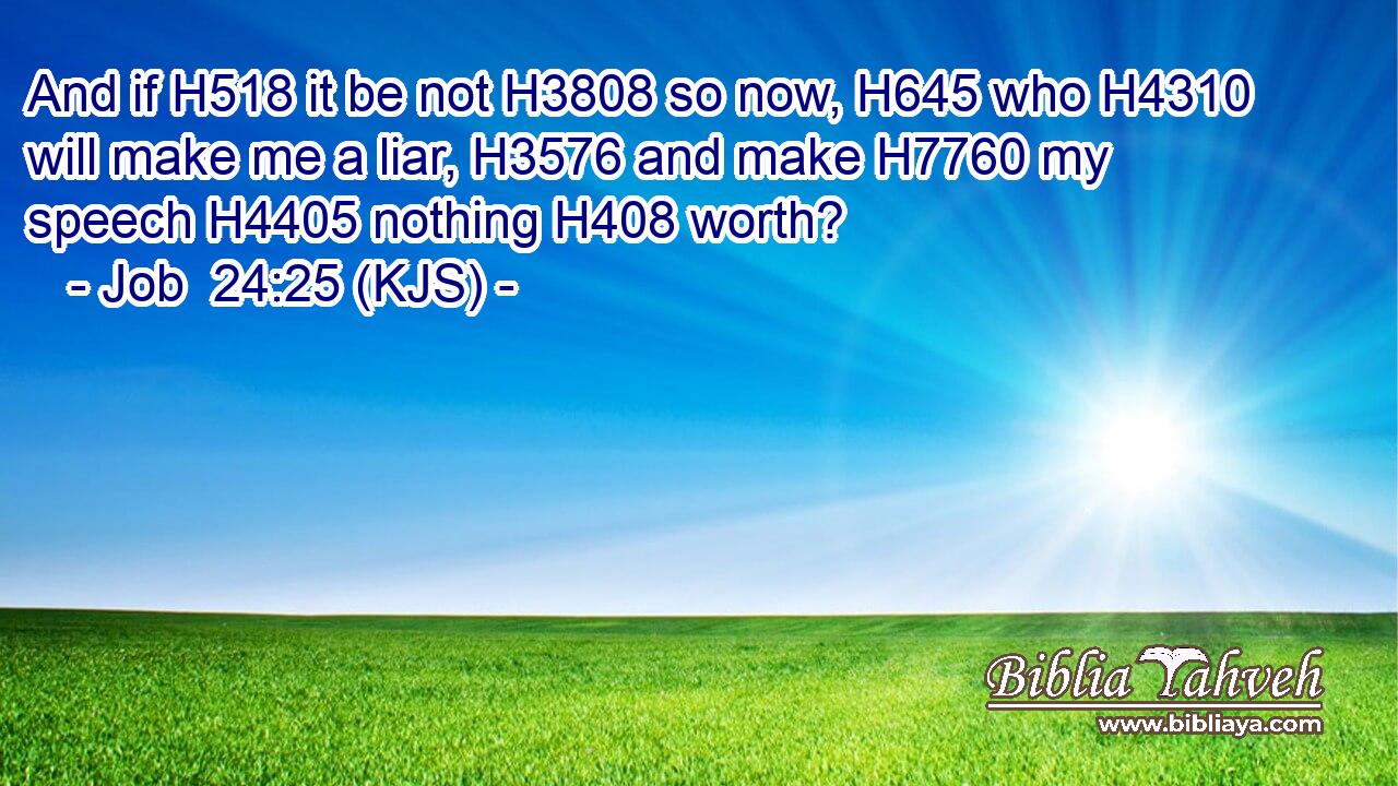 And if H518 it be not H3808 so now, H645 who H4310 will make me a liar, H3576 and make H7760 my speech H4405 nothing H408 worth?