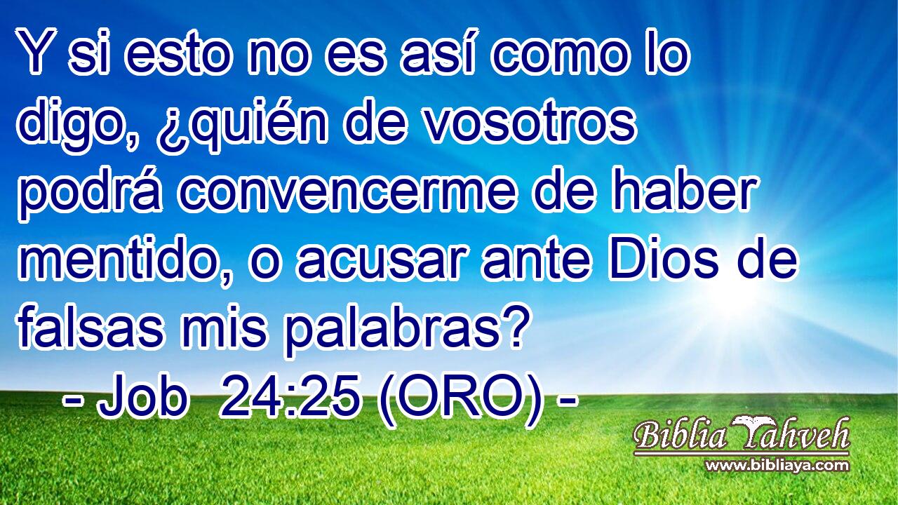  Y si esto no es así como lo digo, ¿quién de vosotros podrá convencerme de haber mentido, o acusar ante Dios de falsas mis palabras? 
