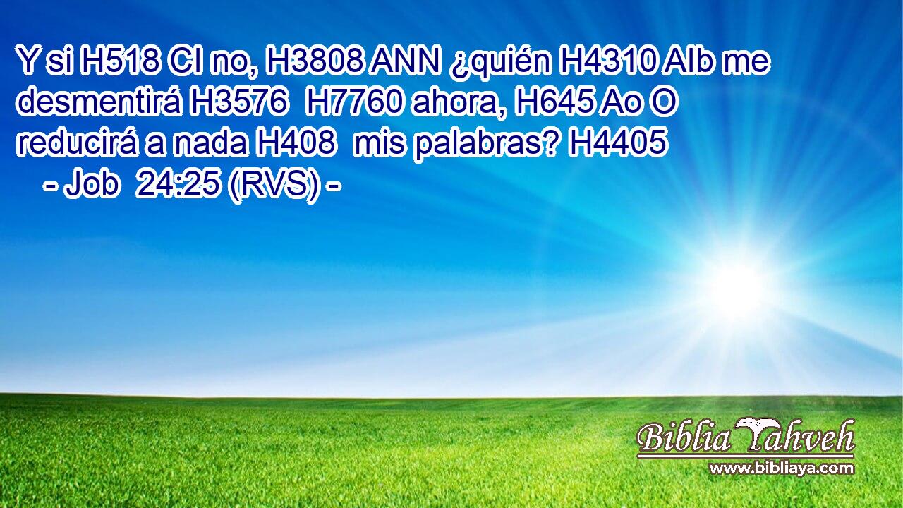 Y si H518 CI no, H3808 ANN ¿quién H4310 AIb me desmentirá H3576  H7760 ahora, H645 Ao O reducirá a nada H408  mis palabras? H4405  
