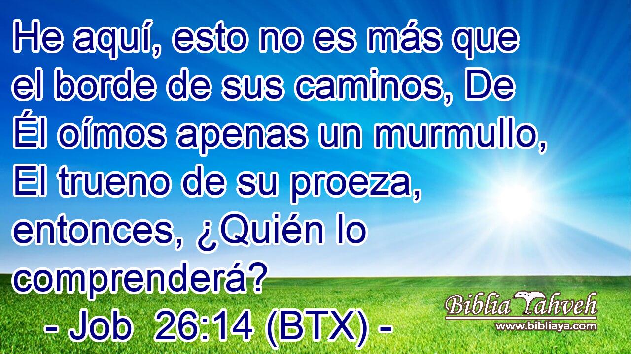 He aquí, esto no es más que el borde de sus caminos, De Él oímos apenas un murmullo, El trueno de su proeza, entonces, ¿Quién lo comprenderá?
