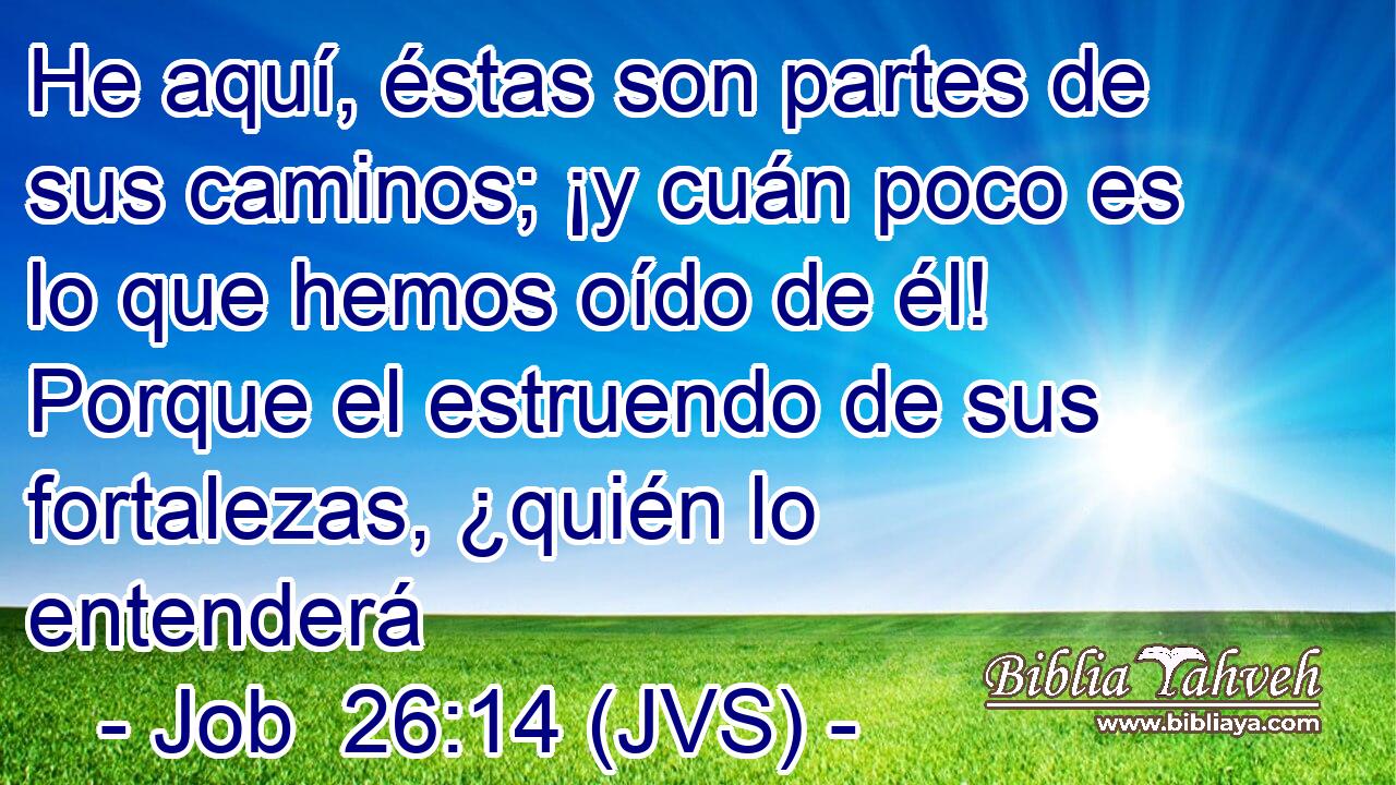 He aquí, éstas son partes de sus caminos; ¡y cuán poco es lo que hemos oído de él! Porque el estruendo de sus fortalezas, ¿quién lo entenderá