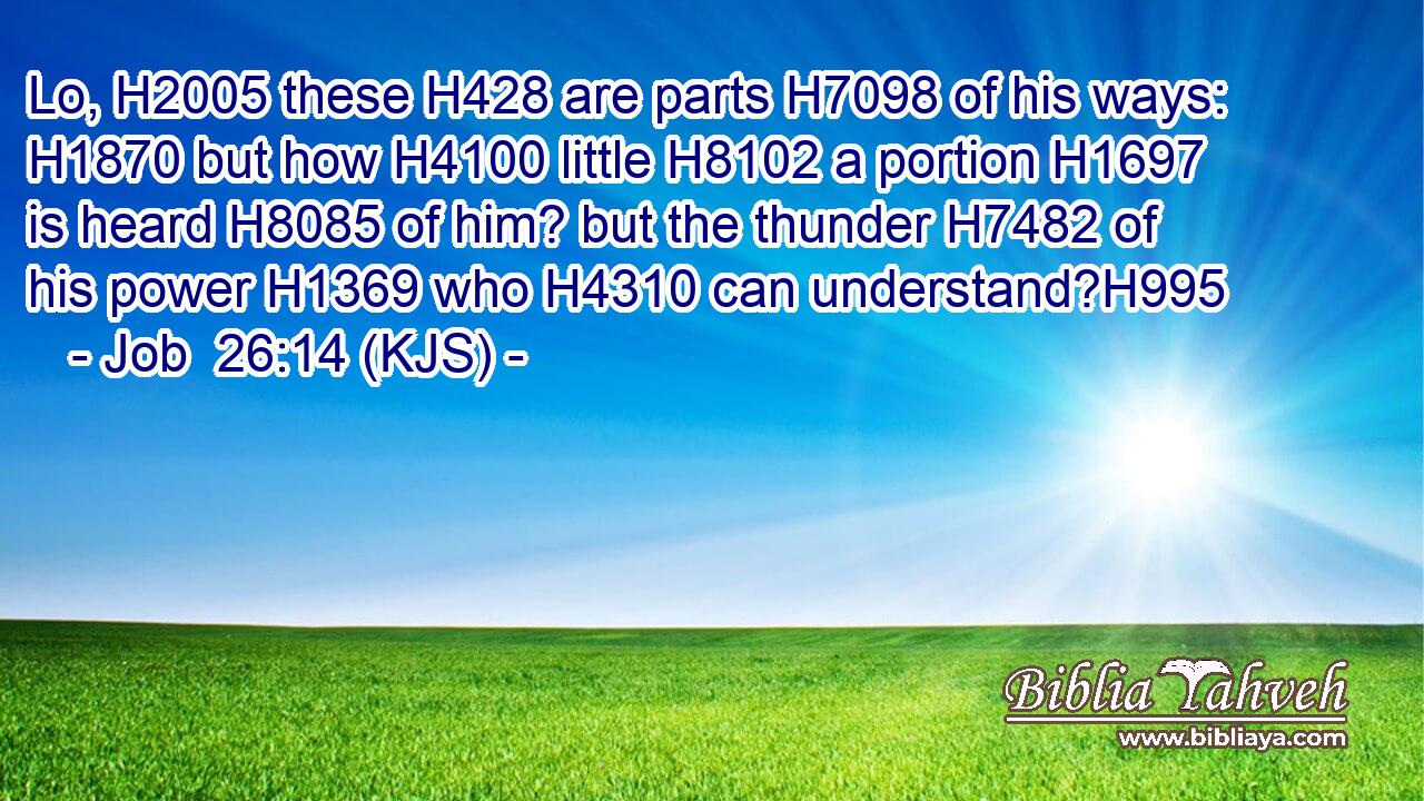Lo, H2005 these H428 are parts H7098 of his ways: H1870 but how H4100 little H8102 a portion H1697 is heard H8085 of him? but the thunder H7482 of his power H1369 who H4310 can understand?H995