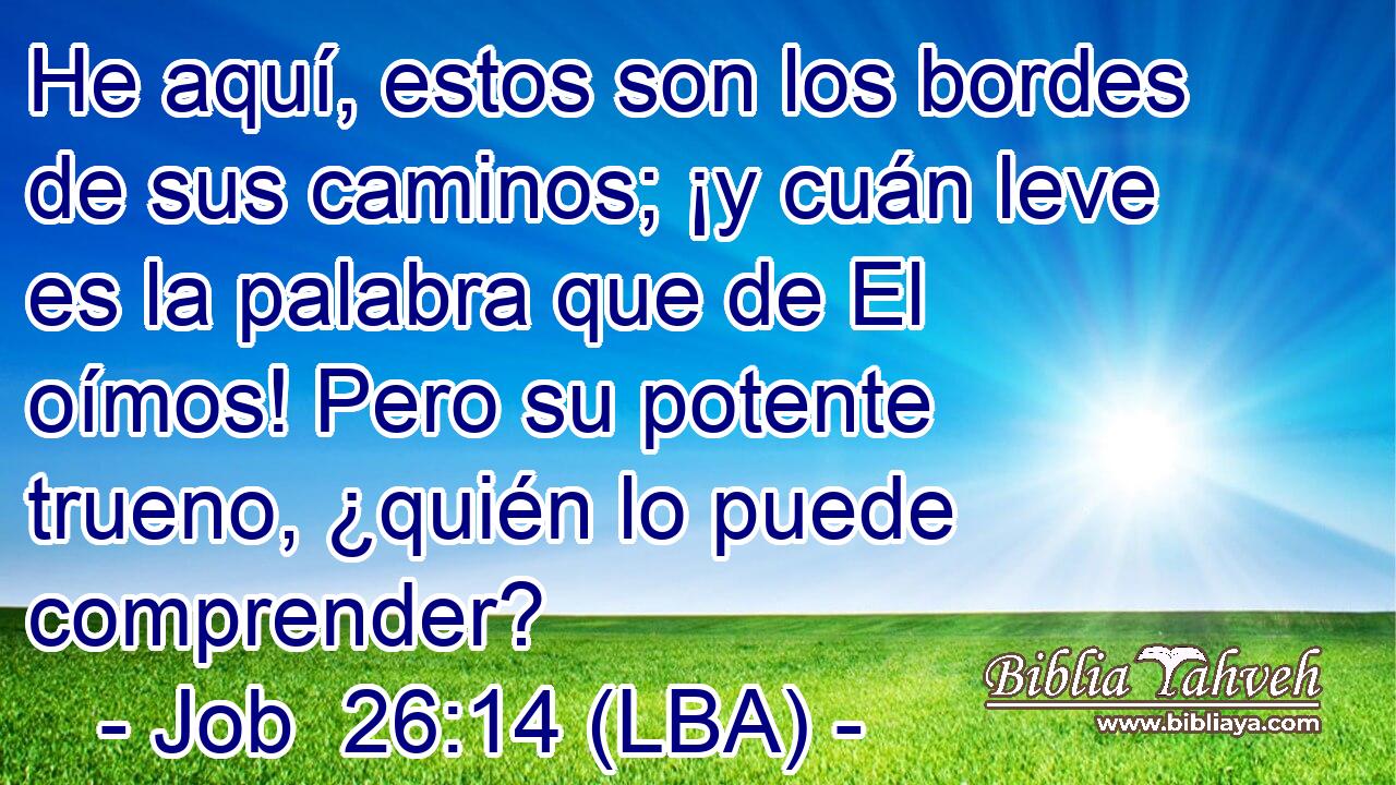 He aquí, estos son los bordes de sus caminos; ¡y cuán leve es la palabra que de El oímos! Pero su potente trueno, ¿quién lo puede comprender?
