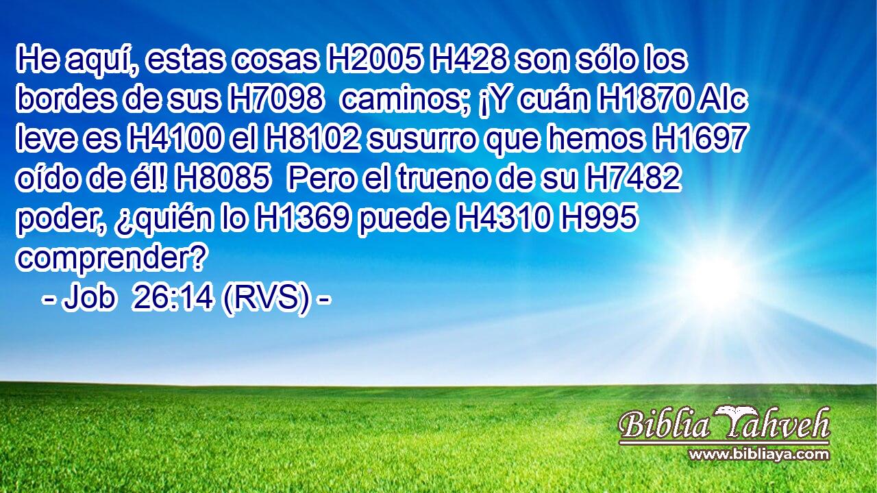 He aquí, estas cosas H2005 H428 son sólo los bordes de sus H7098  caminos; ¡Y cuán H1870 AIc leve es H4100 el H8102 susurro que hemos H1697 oído de él! H8085  Pero el trueno de su H7482  poder, ¿quién lo H1369 puede H4310 H995 comprender? 