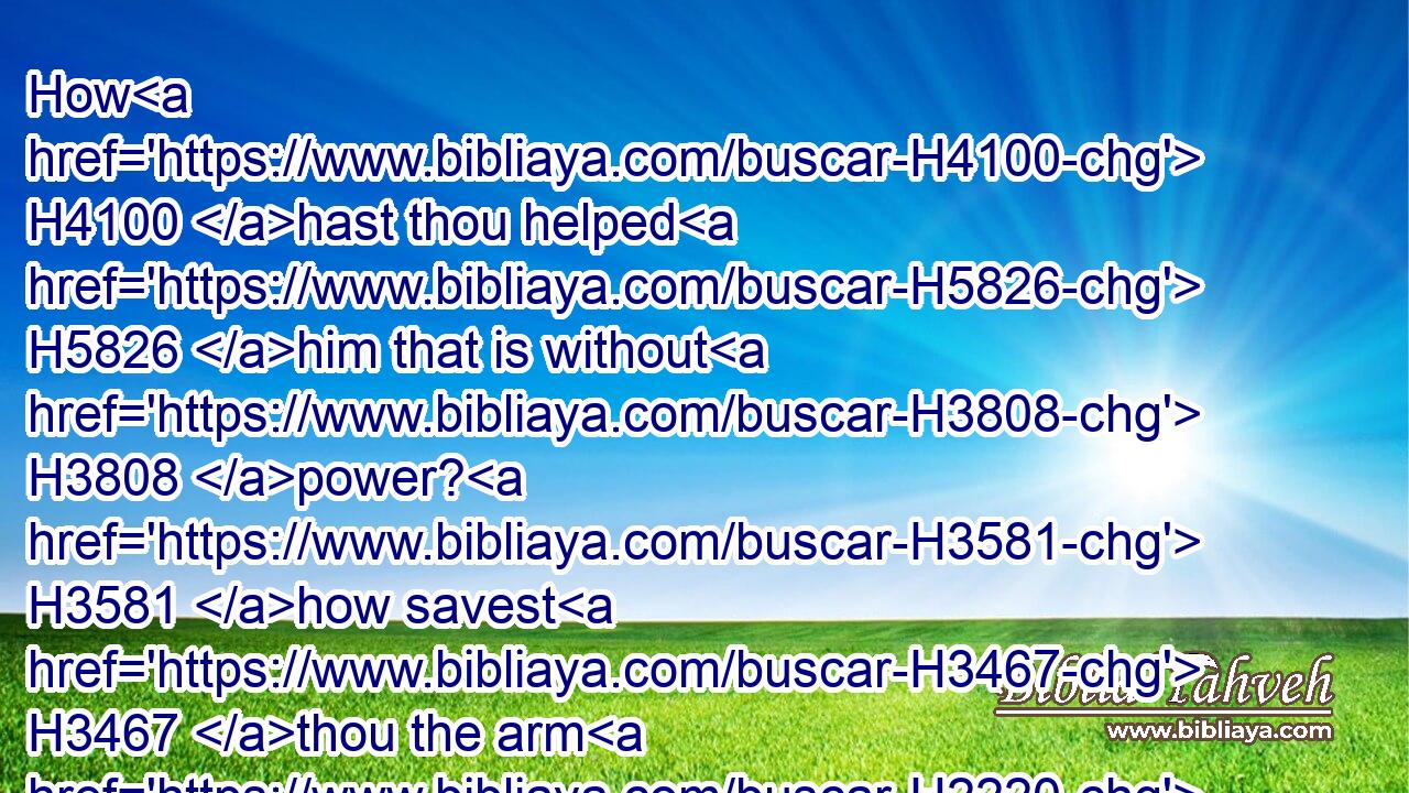 How H4100 hast thou helped H5826 him that is without H3808 power? H3581 how savest H3467 thou the arm H2220 that hath no H3808 strength?H5797