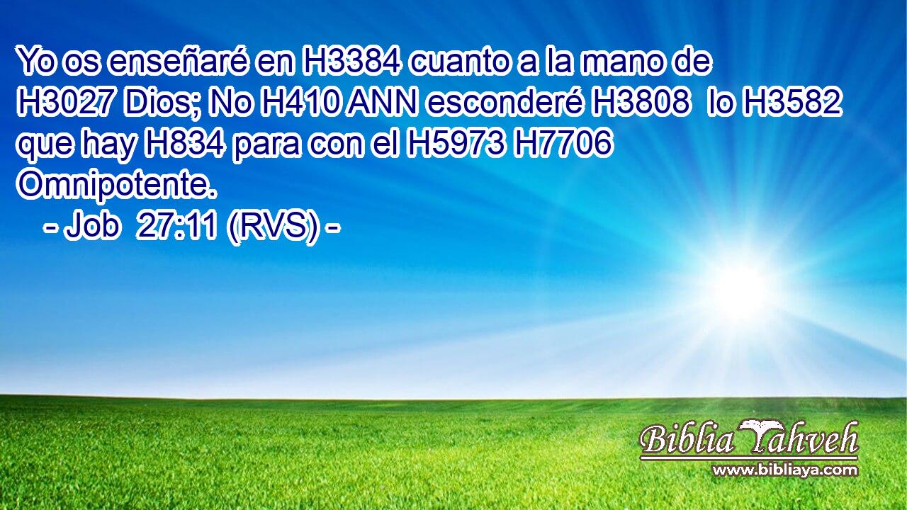Yo os enseñaré en H3384 cuanto a la mano de H3027 Dios; No H410 ANN esconderé H3808  lo H3582 que hay H834 para con el H5973 H7706 Omnipotente. 