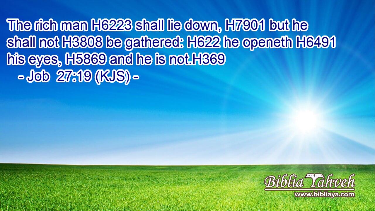 The rich man H6223 shall lie down, H7901 but he shall not H3808 be gathered: H622 he openeth H6491 his eyes, H5869 and he is not.H369