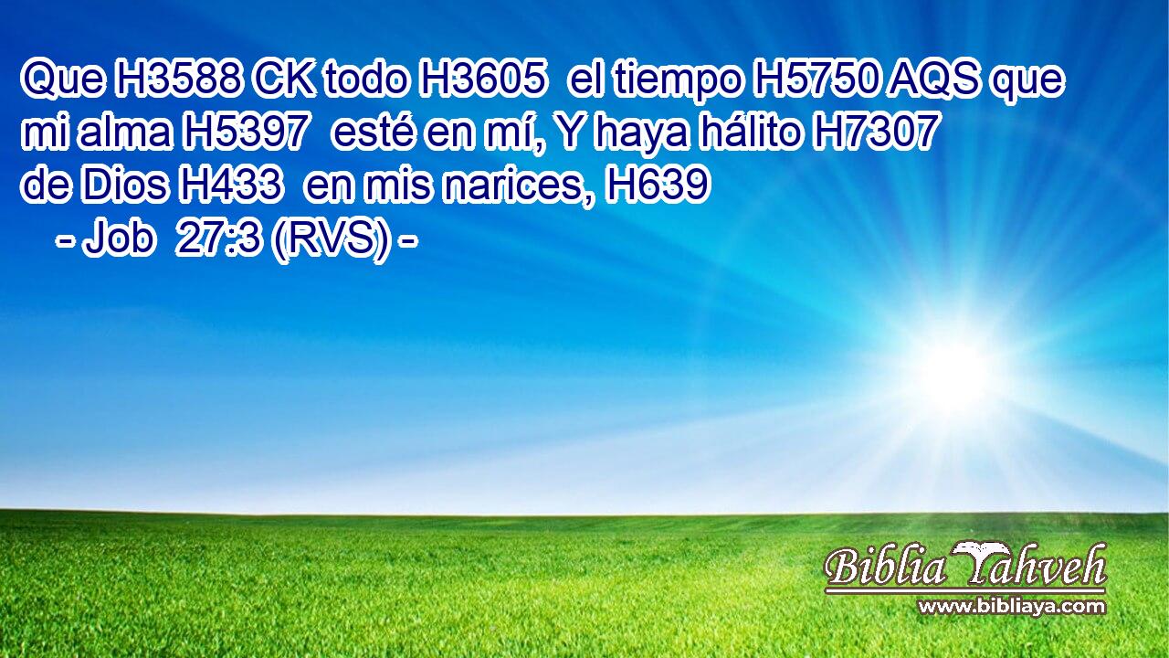 Que H3588 CK todo H3605  el tiempo H5750 AQS que mi alma H5397  esté en mí, Y haya hálito H7307  de Dios H433  en mis narices, H639  