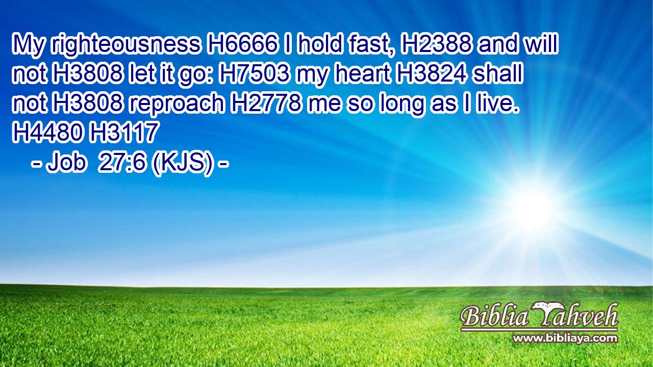 My righteousness H6666 I hold fast, H2388 and will not H3808 let it go: H7503 my heart H3824 shall not H3808 reproach H2778 me so long as I live. H4480 H3117