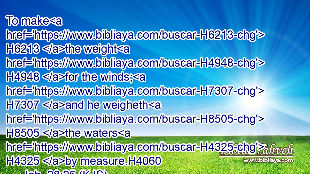 To make H6213 the weight H4948 for the winds; H7307 and he weigheth H8505 the waters H4325 by measure.H4060