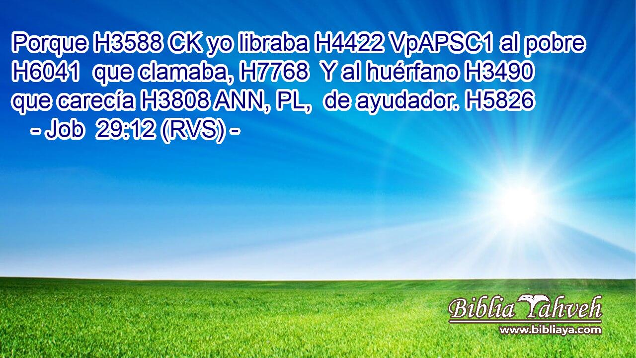 Porque H3588 CK yo libraba H4422 VpAPSC1 al pobre H6041  que clamaba, H7768  Y al huérfano H3490  que carecía H3808 ANN, PL,  de ayudador. H5826  
