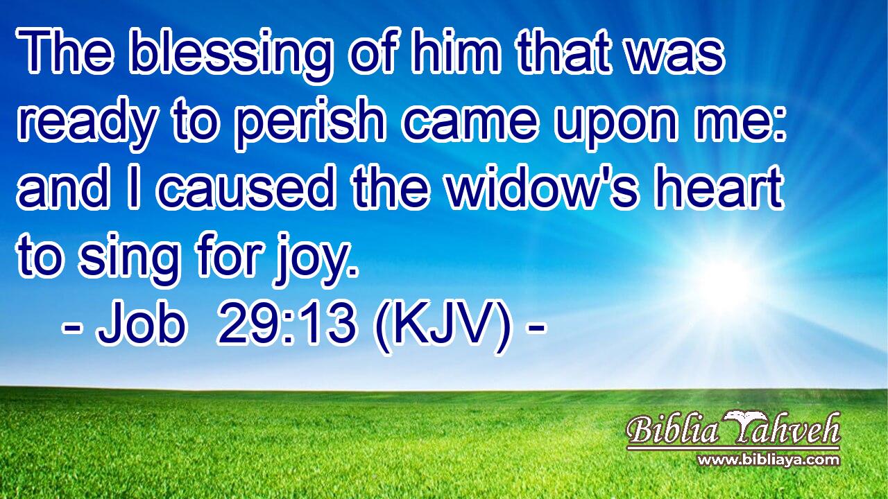 The blessing of him that was ready to perish came upon me: and I caused the widow's heart to sing for joy.