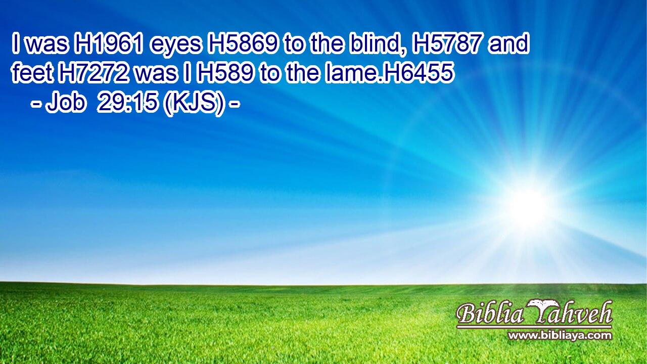 I was H1961 eyes H5869 to the blind, H5787 and feet H7272 was I H589 to the lame.H6455